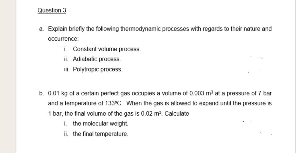 Question 3
a. Explain briefly the following thermodynamic processes with regards to their nature and
occurrence:
i. Constant volume process.
ii. Adiabatic process.
ii. Polytropic process.
b. 0.01 kg of a certain perfect gas occupies a volume of 0.003 m3 at a pressure of 7 bar
and a temperature of 133°C. When the gas is allowed to expand until the pressure is
1 bar, the final volume of the gas is 0.02 m3. Calculate
i. the molecular weight.
ii. the final temperature.
