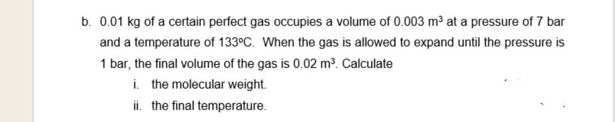 b. 0.01 kg of a certain perfect gas occupies a volume of 0.003 m3 at a pressure of 7 bar
and a temperature of 133°C. When the gas is allowed to expand until the pressure is
1 bar, the final volume of the gas is 0.02 m3. Calculate
i. the molecular weight.
ii. the final temperature.
