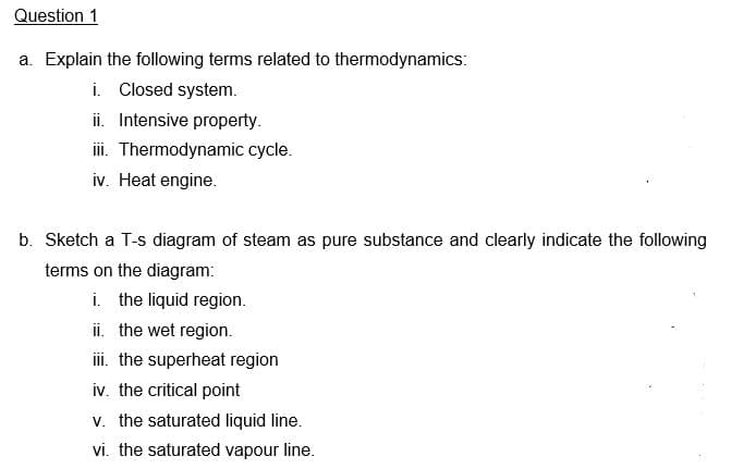 Question 1
a. Explain the following terms related to thermodynamics:
i. Closed system.
ii. Intensive property.
iii. Thermodynamic cycle.
iv. Heat engine.
b. Sketch a T-s diagram of steam as pure substance and clearly indicate the following
terms on the diagram:
i. the liquid region.
ii. the wet region.
ii. the superheat region
iv. the critical point
v. the saturated liquid line.
vi. the saturated vapour line.
