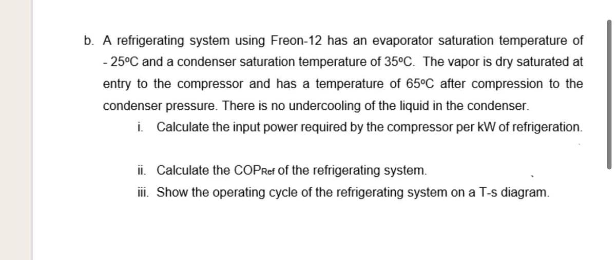b. A refrigerating system using Freon-12 has an evaporator saturation temperature of
- 25°C and a condenser saturation temperature of 35°C. The vapor is dry saturated at
entry to the compressor and has a temperature of 65°C after compression to the
condenser pressure. There is no undercooling of the liquid in the condenser.
i. Calculate the input power required by the compressor per kW of refrigeration.
ii. Calculate the COPRef of the refrigerating system.
ii. Show the operating cycle of the refrigerating system on a T-s diagram.
