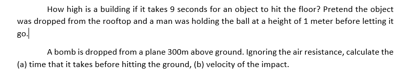 How high is a building if it takes 9 seconds for an object to hit the floor? Pretend the object
was dropped from the rooftop and a man was holding the ball at a height of 1 meter before letting it
go.
A bomb is dropped from a plane 300m above ground. Ignoring the air resistance, calculate the
(a) time that it takes before hitting the ground, (b) velocity of the impact.
