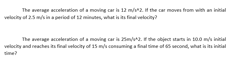 The average acceleration of a moving car is 12 m/s^2. If the car moves from with an initial
velocity of 2.5 m/s in a period of 12 minutes, what is its final velocity?
The average acceleration of a moving car is 25m/s^2. If the object starts in 10.0 m/s initial
velocity and reaches its final velocity of 15 m/s consuming a final time of 65 second, what is its initial
time?
