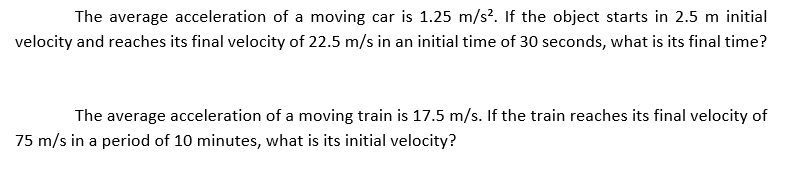 The average acceleration of a moving car is 1.25 m/s?. If the object starts in 2.5 m initial
velocity and reaches its final velocity of 22.5 m/s in an initial time of 30 seconds, what is its final time?
The average acceleration of a moving train is 17.5 m/s. If the train reaches its final velocity of
75 m/s in a period of 10 minutes, what is its initial velocity?
