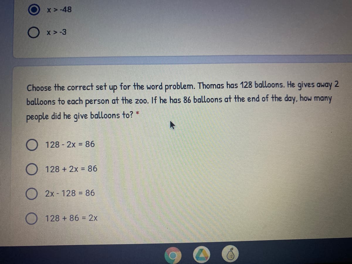 x>-48
O x>-3
Choose the correct set up for the word problem. Thomas has 128 balloons. He gives away
balloons to each person at the 200. If he has 86 balloons at the end of the day, how many
people did he give balloons to? *
O 128- 2x = 86
O 128 + 2x = 86
%3D
2x 128 86
O 128 + 86 = 2x
