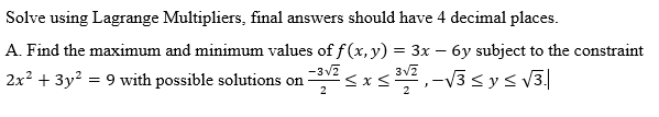 Solve using Lagrange Multipliers, final answers should have 4 decimal places.
A. Find the maximum and minimum values of f(x, y) = 3x – 6y subject to the constraint
-3v7
2x2 + 3y? = 9 with possible solutions on
V3sys V3|
-
2
2
