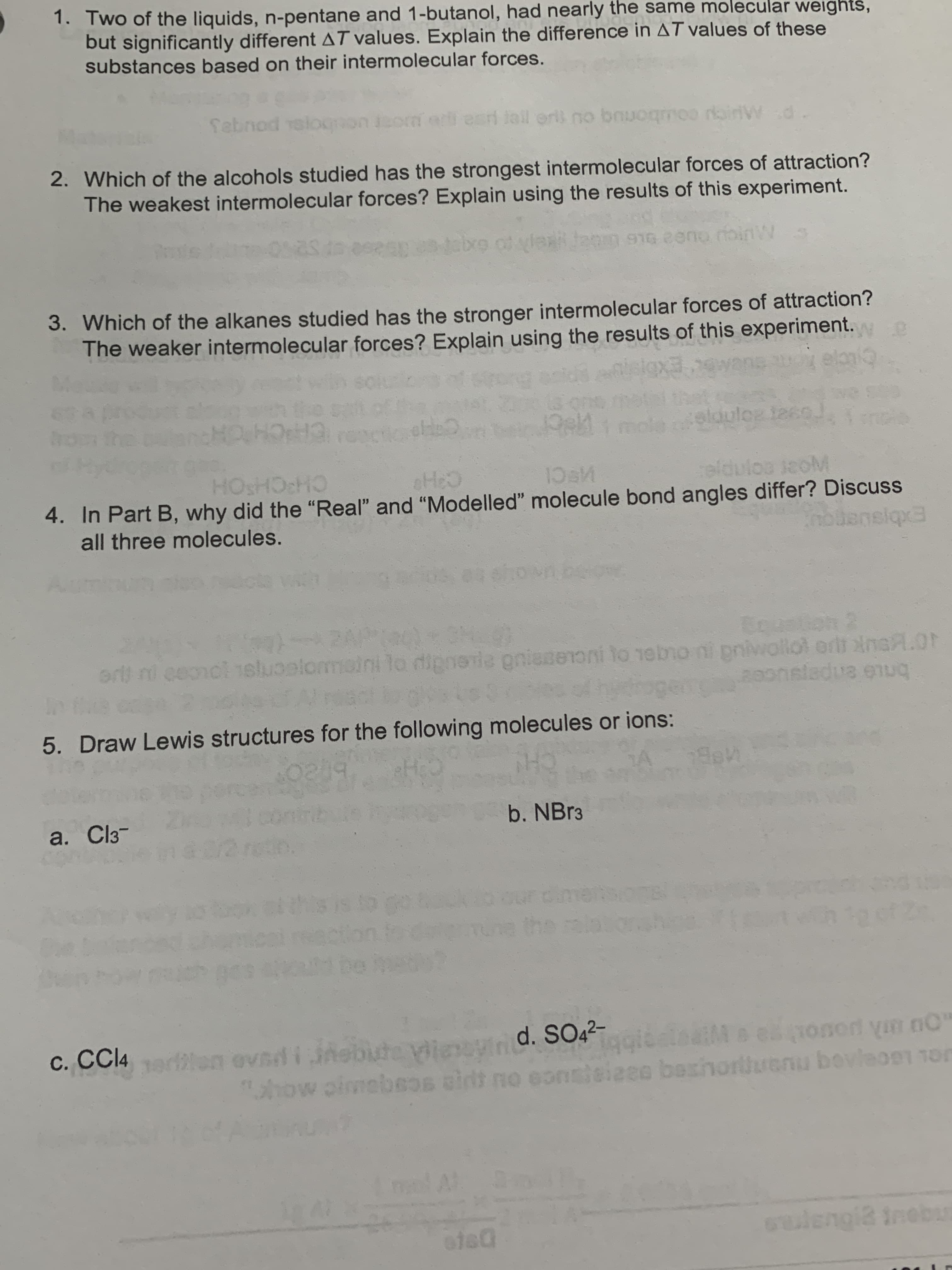 1. Two of the liquids, n-pentane and 1-butanol, had nearly the san
but significantly different AT values. Explain the difference in AT values of these
substances based on their intermolecular forces.
weights,
febnod relo
si lal ori no bnuogmoo rairW d
2. Which of the alcohols studied has the strongest intermolecular forces of attraction?
The weakest intermolecular forces? Explain using the results of this experiment.
abxo of
