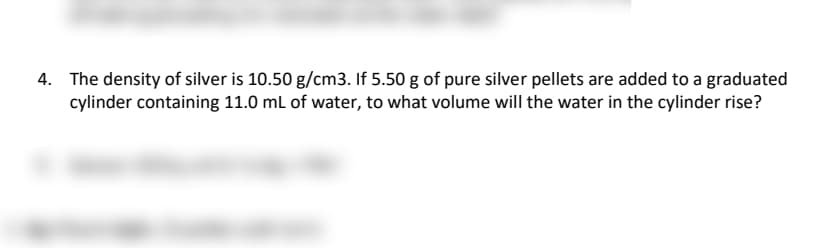 4. The density of silver is 10.50 g/cm3. If 5.50 g of pure silver pellets are added to a graduated
cylinder containing 11.0 mL of water, to what volume will the water in the cylinder rise?