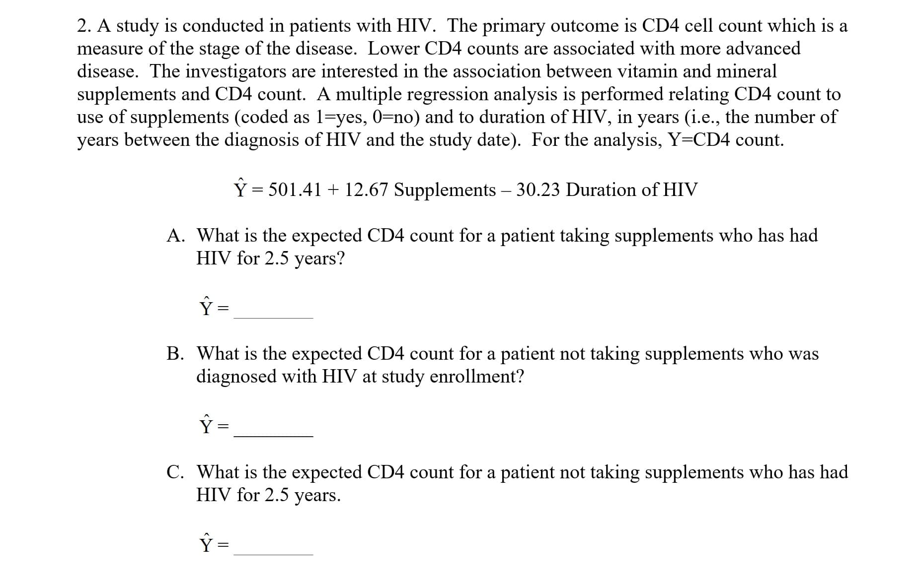 2. A study is conducted in patients with HIV. The primary outcome is CD4 cell count which is a
measure of the stage of the disease. Lower CD4 counts are associated with more advanced
disease. The investigators are interested in the association between vitamin and mineral
supplements and CD4 count. A multiple regression analysis is performed relating CD4 count to
use of supplements(coded as l ves, 0-no) and to duration of HIV, in years(ie., the number of
years between the diagnosis of HIV and the study date). For the analysis, Y-CD4 count.
Y 501.41
12.67 Supplements - 30.23 Duration of HIV
A. What is the expected CD4 count for a patient taking supplements who has had
HIV for 2.5 years?
B. What is the expected CD4 count for a patient not taking supplements who was
diagnosed with HIV at study enrollment?
C. What is the expected CD4 count for a patient not taking supplements who has had
HIV for 2.5 years
