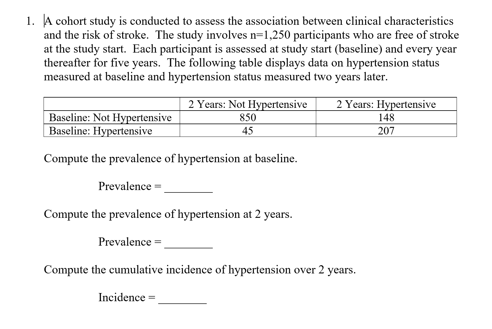 A cohort study is conducted to assess the association between clinical characteristic
and the risk of stroke. The study involves n-1,250 participants who are free of stroke
at the study start. Each participant is assessed at study start (baseline) and every year
thereafter for five years. The following table displays data on hypertension status
measured at baseline and hypertension status measured two years later.
1.
s
2 Years: Not Hvpertensive
850
45
2 Years: Hypertensive
148
207
Baseline: Not Hvpertensive
Baseline: Hypertensive
Compute the prevalence of hypertension at baseline
Prevalence -
Compute the prevalence of hvpertension at 2 vears.
Prevalence -
Compute the cumulative incidence of hypertension over 2 years.
Incidence
