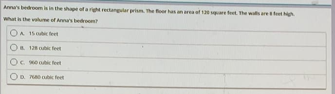 Anna's bedroom is in the shape of a right rectangular prism. The floor has an area of 120 square feet. The walls are 8 feet high.
What is the volume of Anna's bedroom?
OA. 15 cubic feet
B. 128 cubic feet
C. 960 cubic feet
D. 7680 cubic feet
