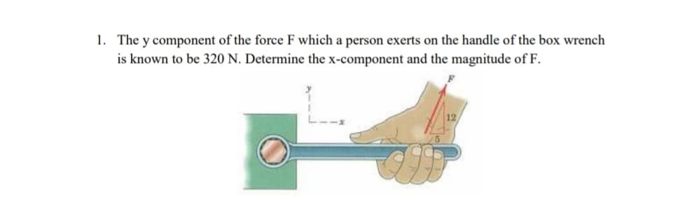 1. The y component of the force F which a person exerts on the handle of the box wrench
is known to be 320 N. Determine the x-component and the magnitude of F.
