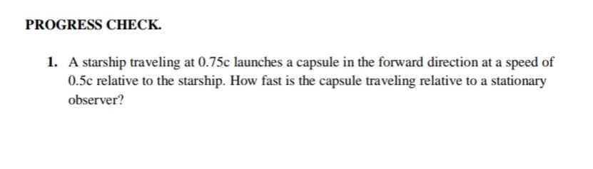 PROGRESS CHECK.
1. A starship traveling at 0.75c launches a capsule in the forward direction at a speed of
0.5c relative to the starship. How fast is the capsule traveling relative to a stationary
observer?
