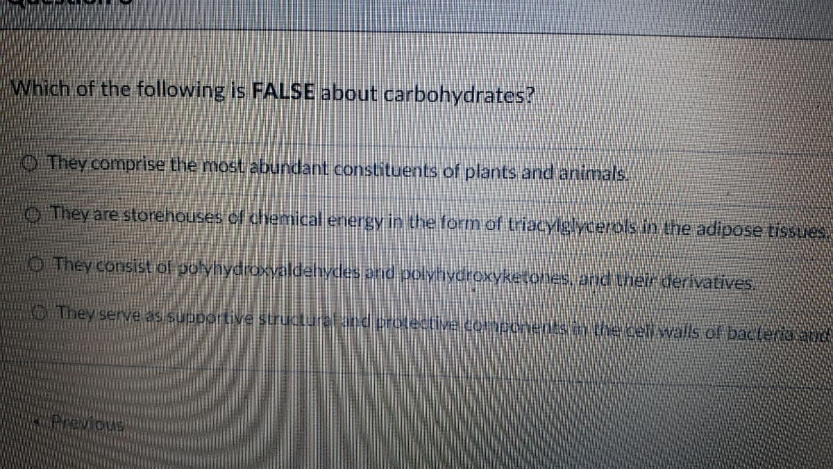 Which of the following is FALSE about carbohydrates?
O They comprise the most abundant constituents of plants and animals.
O They are storehouses of chemical energy in the form of triacylglycerols in the adipose tissues.
O They consist of polyhydroxvaldehydes and polyhydroxyketones, and their derivatives.
O They serve as supportive structuraland proteCLive components in the cellwalls of bacteria 2nd
Previous
