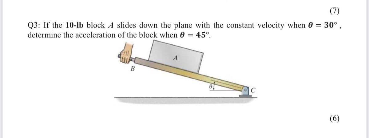 (7)
Q3: If the 10-lb block A slides down the plane with the constant velocity when 0 = 30°,
determine the acceleration of the block when 0 = 45°.
A
B
C
(6)