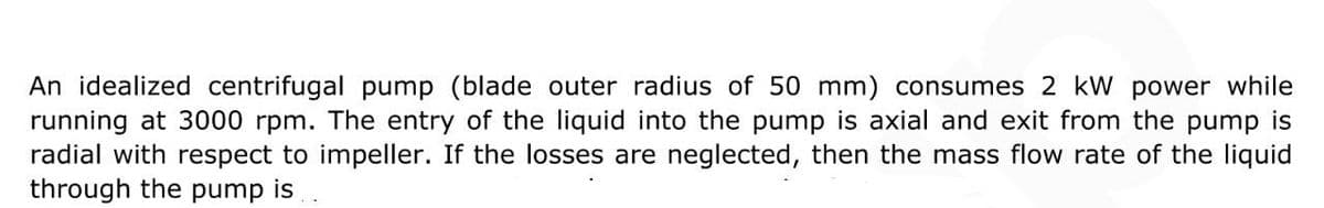 An idealized centrifugal pump (blade outer radius of 50 mm) consumes 2 kW power while
running at 3000 rpm. The entry of the liquid into the pump is axial and exit from the pump is
radial with respect to impeller. If the losses are neglected, then the mass flow rate of the liquid
through the pump is