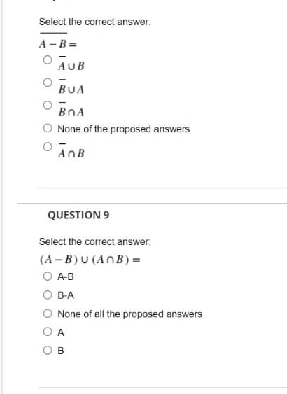 Select the correct answer:
A -B=
AUB
BUA
BOA
O None of the proposed answers
AnB
QUESTION 9
Select the correct answer.
(A – B) U (AnB) =
O A-B
O B-A
None of all the proposed answers
O A
B
