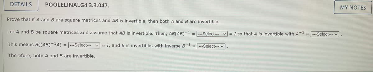 DETAILS
POOLELINALG4 3.3.047.
MY NOTES
Prove that if A and B are square matrices and AB is invertible, then both A and B are invertible.
Let A and B be square matrices and assume that AB is invertible. Then, AB(AB)-1 = ---Select--- v = I so that A is invertible with A-1 =---Select--- v
This means B((AB)-'A) = ---Select--- v = I, and B is invertible, with inverse B-1 = ---Select-.- v
Therefore, both A and B are invertible.

