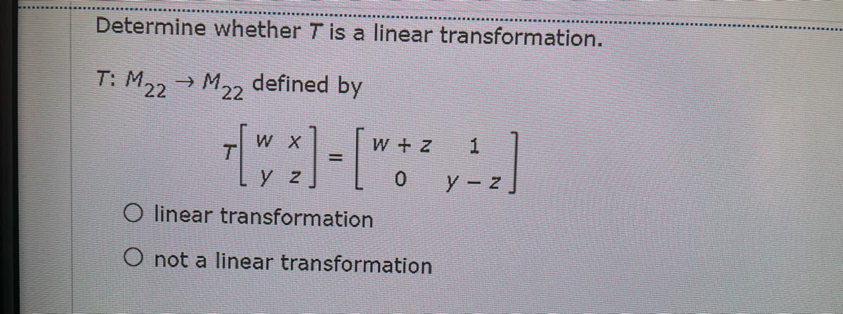 Determine whether T is a linear transformation.
T: M22 → M2, defined by
W X
W + z
y z
O linear transformation
O not a linear transformation

