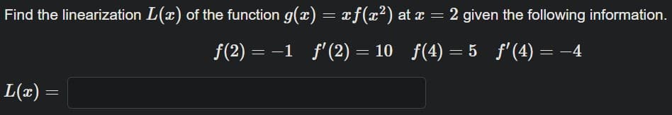 Find the linearization L(x) of the function g(x) = xƒ(x²) at x = 2 given the following information.
ƒ(2) = −1_ƒ′ (2) = 10_ƒ(4)=5_ƒ' (4) = −4
L(x) =