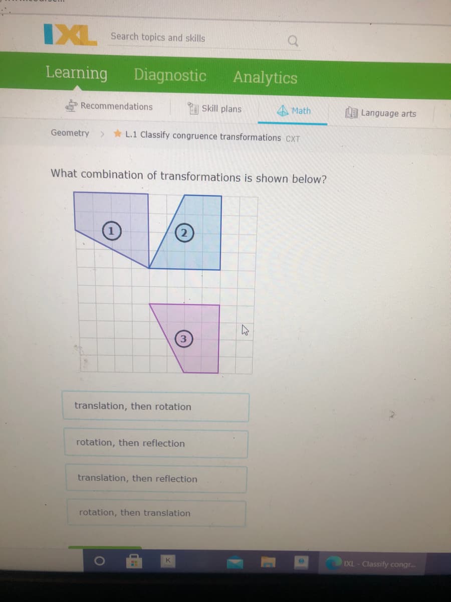 IXL
Search topics and skills
Learning
Diagnostic
Analytics
Recommendations
Skill plans
Math
Language arts
Geometry
* L.1 Classify congruence transformations CXT
What combination of transformations is shown below?
translation, then rotation
rotation, then reflection
translation, then reflection
rotation, then translation
K
IXL - Classify congr.

