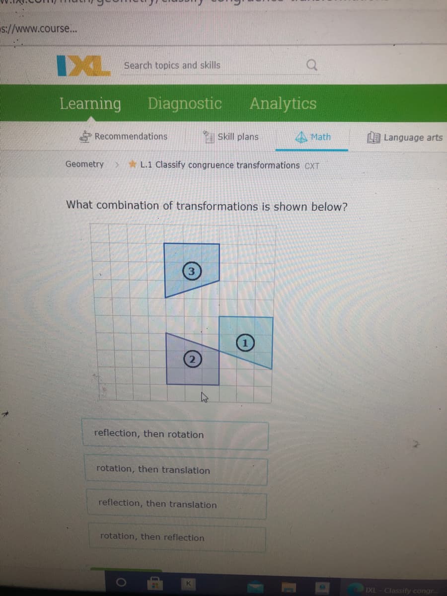 s://www.course...
IXL
Search topics and skills
Learning
Diagnostic
Analytics
Recommendations
| Skill plans
A Math
LLanguage arts
Geometry
* L.1 Classify congruence transformations CXT
What combination of transformations is shown below?
reflection, then rotation
rotation, then translation
reflection, then translation
rotation, then reflection
IXL- Classify congr.
