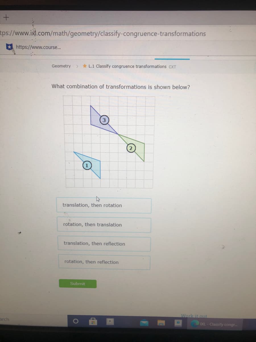 tps://www.ixl.com/math/geometry/classify-congruence-transformations
https://www.course...
Geometry
> * L.1 Classify congruence transformations CXT
What combination of transformations is shown below?
translation, then rotation
rotation, then translation
translation, then reflection
rotation, then reflection
Submit
Work it out
arch
EXL- Classify congr
