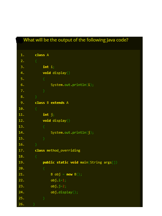 What will be the output of the following Java code?
1.
class A
2.
{
int i;
void display ()
3.
4.
5.
{
6.
System.out.println(i);
7.
}
8.
9.
class B extends A
10.
{
11.
int j;
12.
void display ()
13.
14.
System.out.println(j);
15.
16.
17.
class method_overriding
18.
{
public static void main(String args[])
19.
20.
21.
В obj
= new B();
obj.i-1;
22.
23.
obj.j=2;
24.
obj.display();
25.
}
26.
