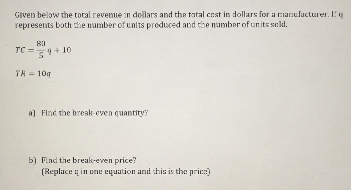 Given below the total revenue in dollars and the total cost in dollars for a manufacturer. If q
represents both the number of units produced and the number of units sold.
80
TC
9 + 10
=
TR = 10q
a) Find the break-even quantity?
b) Find the break-even price?
(Replace q in one equation and this is the price)

