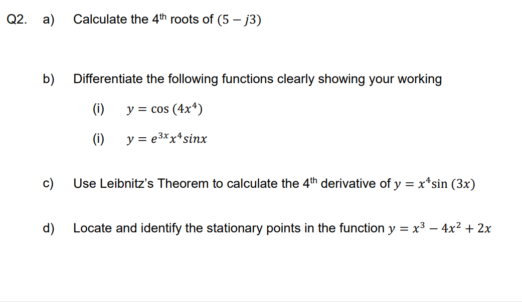 Q2. a) Calculate the 4th roots of (5-j3)
b)
Differentiate the following functions clearly showing your working
(i)
y = cos (4x4)
(i)
y = e³xx4sinx
Use Leibnitz's Theorem to calculate the 4th derivative of y = x^sin (3x)
d)
Locate and identify the stationary points in the function y = x³ - 4x² + 2x