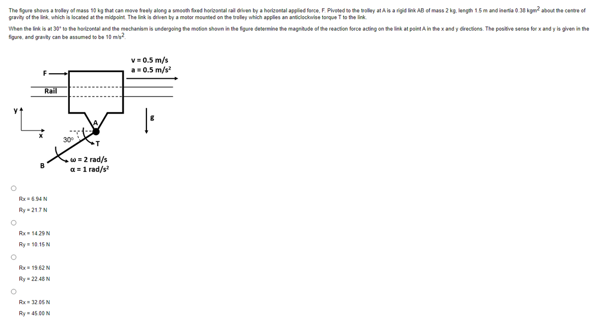 The figure shows a trolley of mass 10 kg that can move freely along a smooth fixed horizontal rail driven by a horizontal applied force, F. Pivoted to the trolley at A is a rigid link AB of mass 2 kg, length 1.5 m and inertia 0.38 kgm² about the centre of
gravity of the link, which is located at the midpoint. The link is driven by a motor mounted on the trolley which applies an anticlockwise torque T to the link.
When the link is at 30° to the horizontal and the mechanism is undergoing the motion shown in the figure determine the magnitude of the reaction force acting on the link at point A in the x and y directions. The positive sense for x and y is given in the
figure, and gravity can be assumed to be 10 m/s².
O
O
O
F
Rail
B
Rx = 6.94 N
Ry = 21.7 N
Rx = 14.29 N
Ry = 10.15 N
Rx = 19.62 N
Ry= 22.48 N
Rx = 32.05 N
Ry = 45.00 N
30⁰
T
w = 2 rad/s
a = 1 rad/s²
v = 0.5 m/s
a = 0.5 m/s²
g