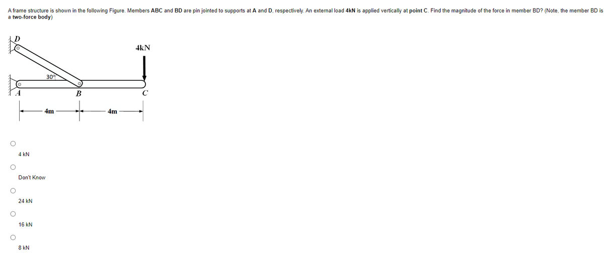 A frame structure is shown in the following Figure. Members ABC and BD are pin jointed to supports at A and D, respectively. An external load 4kN is applied vertically at point C. Find the magnitude of the force in member BD? (Note, the member BD is
a two-force body)
O
O
O
O
O
4 kN
Don't Know
24 kN
16 kN
4m
8 kN
B
4m
4kN