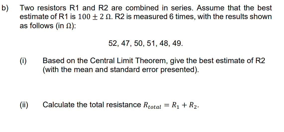 b)
Two resistors R1 and R2 are combined in series. Assume that the best
estimate of R1 is 100 + 2 2. R2 is measured 6 times, with the results shown
as follows (in ):
52, 47, 50, 51, 48, 49.
(i)
Based on the Central Limit Theorem, give the best estimate of R2
(with the mean and standard error presented).
(ii)
Calculate the total resistance Rtotal = R₁ + R₂.