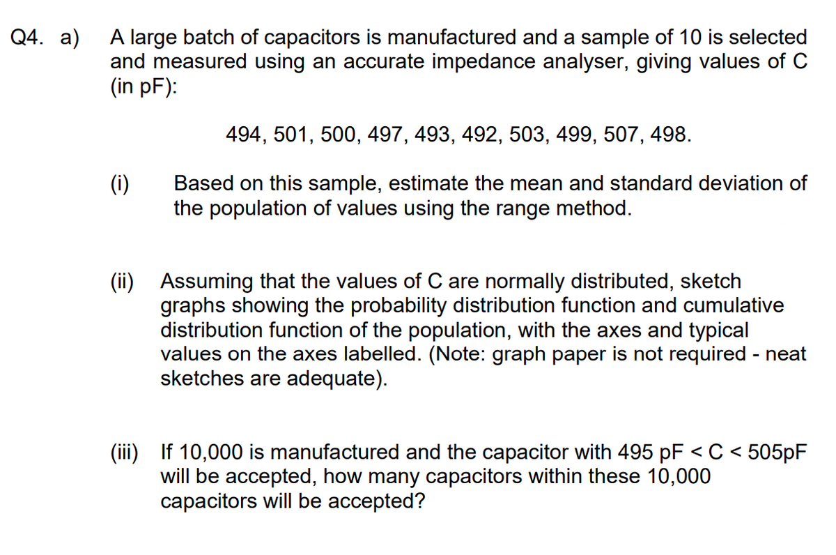 Q4. a)
A large batch of capacitors is manufactured and a sample of 10 is selected
and measured using an accurate impedance analyser, giving values of C
(in pF):
494, 501, 500, 497, 493, 492, 503, 499, 507, 498.
(i)
Based on this sample, estimate the mean and standard deviation of
the population of values using the range method.
(ii)
Assuming that the values of C are normally distributed, sketch
graphs showing the probability distribution function and cumulative
distribution function of the population, with the axes and typical
values on the axes labelled. (Note: graph paper is not required - neat
sketches are adequate).
:505pF
(iii) If 10,000 is manufactured and the capacitor with 495 pF < C <
will be accepted, how many capacitors within these 10,000
capacitors will be accepted?