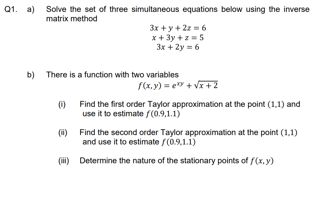 Q1. a)
b)
Solve the set of three simultaneous equations below using the inverse
matrix method
3x + y + 2z = 6
x + 3y + z = 5
3x + 2y = 6
There is a function with two variables
f(x,y) = exy + √x + 2
(i)
Find the first order Taylor approximation at the point (1,1) and
use it to estimate f(0.9,1.1)
(ii)
Find the second order Taylor approximation at the point (1,1)
and use it to estimate f(0.9,1.1)
(iii)
Determine the nature of the stationary points of f(x, y)