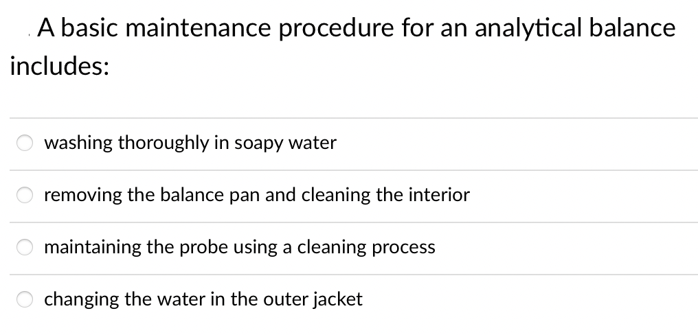 A basic maintenance procedure for an analytical balance
includes:
washing thoroughly in soapy water
removing the balance pan and cleaning the interior
maintaining the probe using a cleaning process
changing the water in the outer jacket
