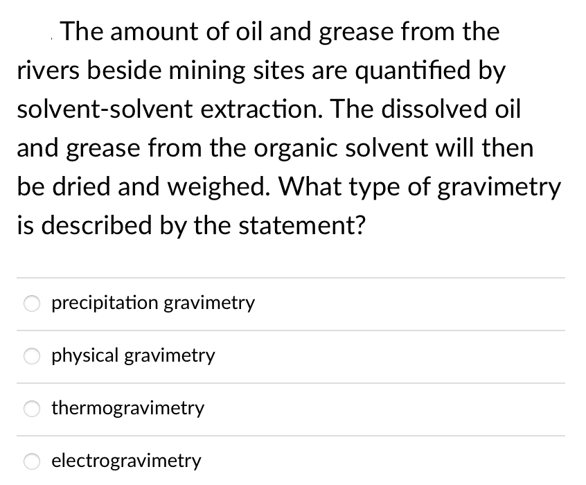 The amount of oil and grease from the
rivers beside mining sites are quantified by
solvent-solvent extraction. The dissolved oil
and grease from the organic solvent will then
be dried and weighed. What type of gravimetry
is described by the statement?
O precipitation gravimetry
O physical gravimetry
thermogravimetry
electrogravimetry
