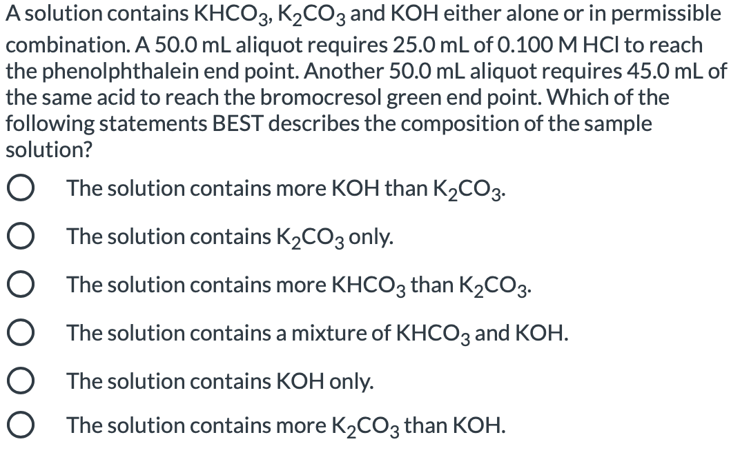 A solution contains KHCO3, K2CO3 and KOH either alone or in permissible
combination. A 50.0 mL aliquot requires 25.0 mL of 0.100 M HCI to reach
the phenolphthalein end point. Another 50.0 mL aliquot requires 45.0 mL of
the same acid to reach the bromocresol green end point. Which of the
following statements BEST describes the composition of the sample
solution?
O The solution contains more KOH than K2CO3.
O The solution contains K2CO3 only.
O The solution contains more KHCO3 than K2CO3.
O The solution contains a mixture of KHCO3 and KOH.
O The solution contains KOH only.
O The solution contains more K2CO3 than KOH.
