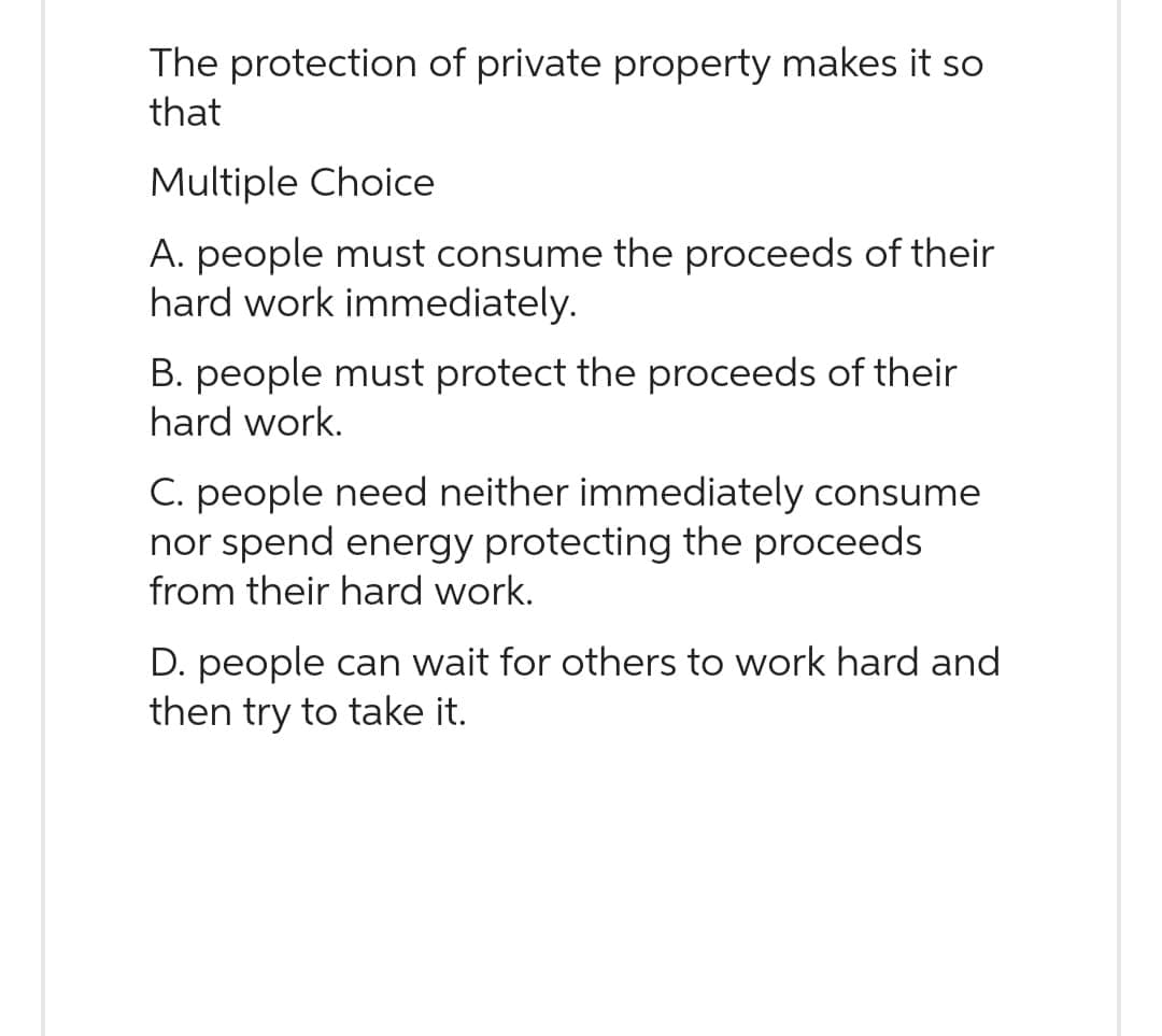 The protection of private property makes it so
that
Multiple Choice
A. people must consume the proceeds of their
hard work immediately.
B. people must protect the proceeds of their
hard work.
C. people need neither immediately consume
nor spend energy protecting the proceeds
from their hard work.
D. people can wait for others to work hard and
then try to take it.