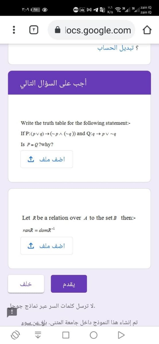 1,1
zain IQ
Y:.910 O
3G
K/s
zain IQ
locs.google.com
؟ تبديل الحساب
أجب على السؤال التالي
Write the truth table for the following statement:-
If P:(pv q) →(~p^ (~q)) and Q:q→pv ~q
Is P=Q?why?
اضف ملف ک
Let Rbe a relation over A to the set B then:-
ranR = domR-
اضف ملف ك
خلف
.لا ترسل كلمات السر عبر نماذج جوجل
تم إنشاء هذا النموذج داخل جامعة المثنى. بلغ عن سوء
