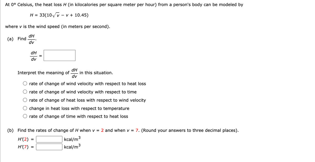 At 0° Celsius, the heat loss H (in kilocalories per square meter per hour) from a person's body can be modeled by
33(10VV
v - v + 10.45)
H =
where v is the wind speed (in meters per second).
dH
(а) Find
dv
dH
%D
dv
Interpret the meaning of.
dH
in this situation.
dv
rate of change of wind velocity with respect to heat loss
rate of change of wind velocity with respect to time
rate of change of heat loss with respect to wind velocity
change in heat loss with respect to temperature
rate of change of time with respect to heat loss
(b) Find the rates of change of H when v = 2 and when v = 7. (Round your answers to three decimal places).
kcal/m3
kcal/m3
H'(2)
%D
H'(7)
