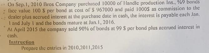 On Sep. 1, 2010 Bros Company purchased 10000 of Handle production Ins.. %9 bonds
l'ace value 100 $ per bond at cost of $967000 and paid 1000$ as commission to the
dealer plus accrued interest at the purchase date in cash, the interest is payable each Jan.
I and July I and the bonds mature at Jan. 1, 2016.
At April 2015 the company sold 90% of bonds at 99 $ per bond plus accrued interest in
cash.
Instruction
Prepare the entries in 2010,2011,2015