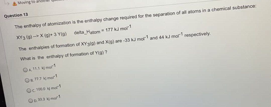 Moving to anothe
Question 13
The enthalpy of atomization is the enthalpy change required for the separation of all atoms in a chemical substance:
XY3 (g)->X (g) + 3 Y(g)
delta_Hatom = 177 kJ mol-1
The enthalpies of formation of XY 3(g) and X(g) are -33 kJ mol-1 and 44 kJ mol-1 respectively.
What is the enthalpy of formation of Y(g)?
OA 11.1 kJ mol-1
OB. 77.7 kJ mor1
Oc 100.0 kJ mol-1
OD.33.3 kJ mol-1