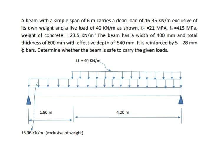 A beam with a simple span of 6 m carries a dead load of 16.36 KN/m exclusive of
its own weight and a live load of 40 KN/m as shown. fe =21 MPA, f, =415 MPa,
weight of concrete = 23.5 KN/m? The beam has a width of 400 mm and total
thickness of 600 mm with effective depth of 540 mm. it is reinforced by 5 - 28 mm
o bars. Determine whether the beam is safe to carry the given loads.
LL = 40 KN/m
1.80 m
4.20 m
16.36 KN/m (exclusive of weight)
