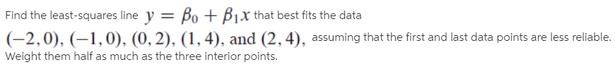 Find the least-squares line y = Bo + Bjx that best fits the data
(-2,0), (–1,0), (0, 2), (1,4), and (2, 4), assuming that the first and last data points are less reliable.
Weight them half as much as the three interior points.
