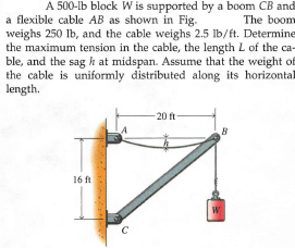 A 500-lb block W is supported by a boom CB and
The boom
a flexible cable AB as shown in Fig.
weighs 250 lb, and the cable weighs 2.5 Ib/ft. Determine
the maximum tension in the cable, the length L of the ca-
ble, and the sag h at midspan. Assume that the weight of
the cable is uniformly
length.
distributed along its horizontal
20 ft
16 ft
W
