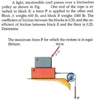 A light, inextensible cord passes over a frictionless
pulley as shown in Fig.
tached to block B; a force P is applied to the other end.
Block A weighs 600 lb, and block B weighs 1000 lb. The
coefficient of friction between the blocks is 0.33, and the co-
One end of the rope is at-
efficient of friction between block B and the floor is 0.25.
Determine
The maximum force P for which the system is in equi-
500 Ib
librium.
B
P
