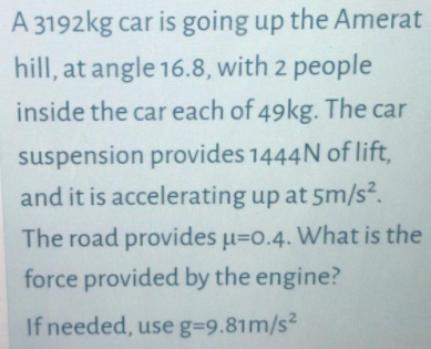 A 3192kg car is going up the Amerat
hill, at angle 16.8, with 2 people
inside the car each of 49kg. The car
suspension provides 1444N of lift,
and it is accelerating up at 5m/s².
The road provides u=o.4. What is the
force provided by the engine?
2.
If needed, use g=9.81m/s²
