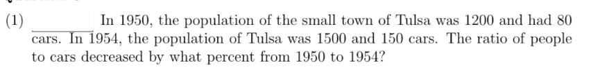 In 1950, the population of the small town of Tulsa was 1200 and had 80
(1)
cars. In 1954, the population of Tulsa was 1500 and 150 cars. The ratio of people
to cars decreased by what percent from 1950 to 1954?
