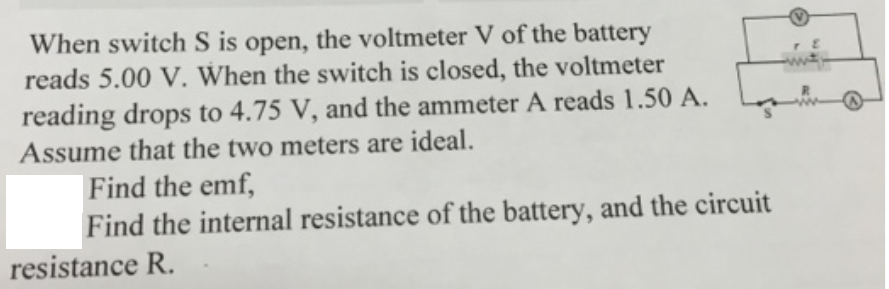 When switch S is open, the voltmeter V of the battery
reads 5.00 V. When the switch is closed, the voltmeter
reading drops to 4.75 V, and the ammeter A reads 1.50 A.
Assume that the two meters are ideal.
Find the emf,
Find the internal resistance of the battery, and the circuit
resistance R.
