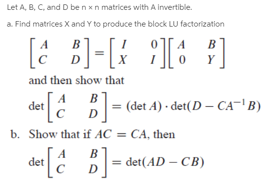 Let A, B, C, and D be n x n matrices with A invertible.
a. Find matrices X and Y to produce the block LU factorization
[a
})=[{
ЯТЕ
B
B
D
and then show that
det Ĉ BI= (det A) · det(D – CA-' B)
b. Show that if AC = CA, then
[¿ 5]
det
= det(AD – CB)
– CB)
D
